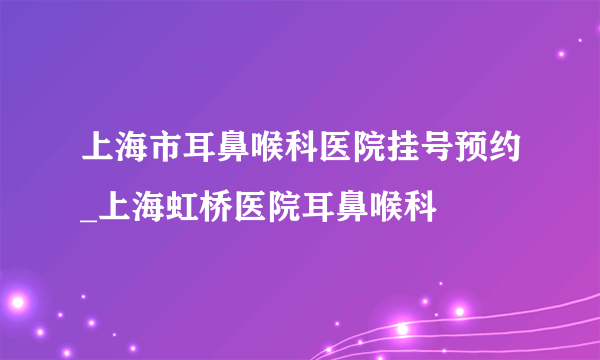 上海市耳鼻喉科医院挂号预约_上海虹桥医院耳鼻喉科