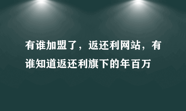 有谁加盟了，返还利网站，有谁知道返还利旗下的年百万