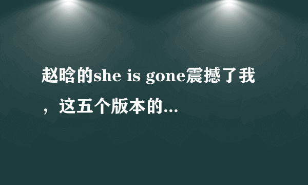 赵晗的she is gone震撼了我，这五个版本的she is gone哪个更好