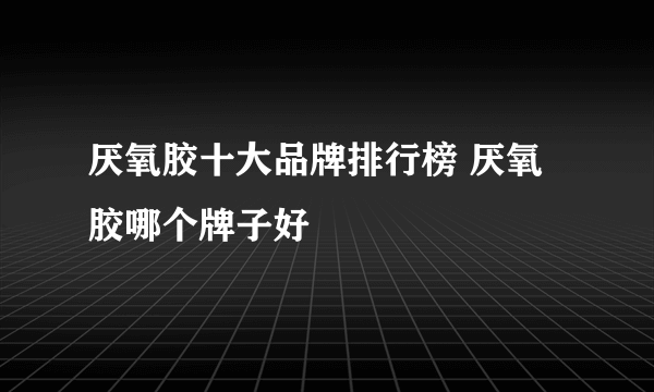 厌氧胶十大品牌排行榜 厌氧胶哪个牌子好