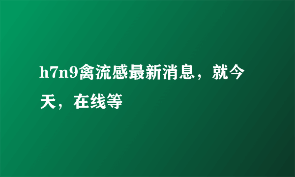 h7n9禽流感最新消息，就今天，在线等