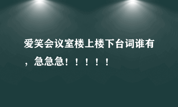 爱笑会议室楼上楼下台词谁有，急急急！！！！！