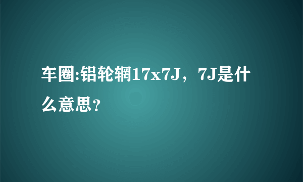 车圈:铝轮辋17x7J，7J是什么意思？