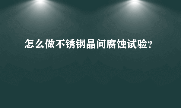 怎么做不锈钢晶间腐蚀试验？