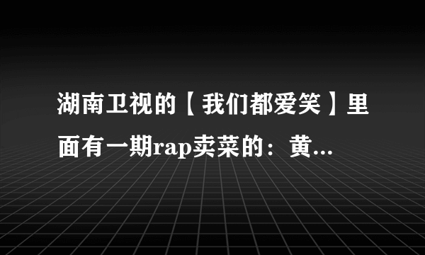 湖南卫视的【我们都爱笑】里面有一期rap卖菜的：黄瓜多少钱。。。请问是哪一期啊？具体时间是什么？多谢