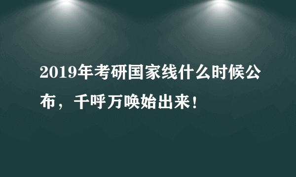 2019年考研国家线什么时候公布，千呼万唤始出来！