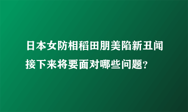 日本女防相稻田朋美陷新丑闻接下来将要面对哪些问题？