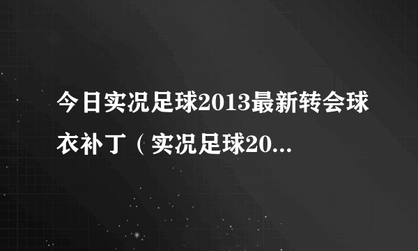 今日实况足球2013最新转会球衣补丁（实况足球2013最新转会补丁）