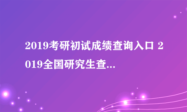 2019考研初试成绩查询入口 2019全国研究生查分国家线汇总