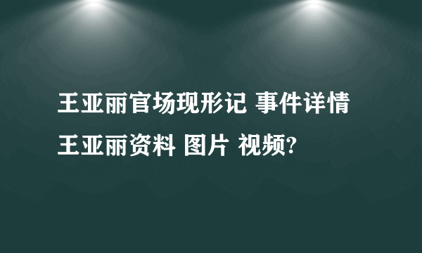 王亚丽官场现形记 事件详情 王亚丽资料 图片 视频?