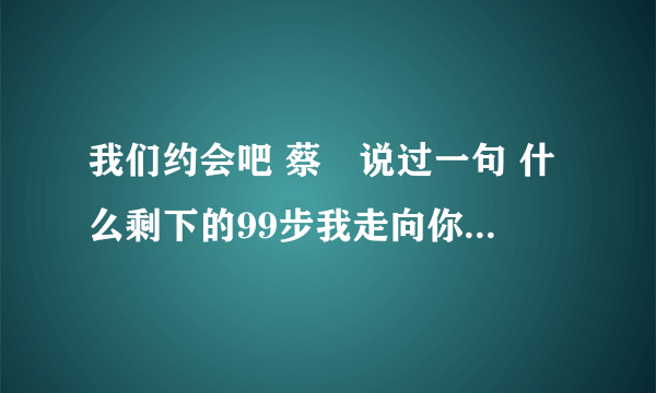 我们约会吧 蔡暘说过一句 什么剩下的99步我走向你，这句话 全部是什么？