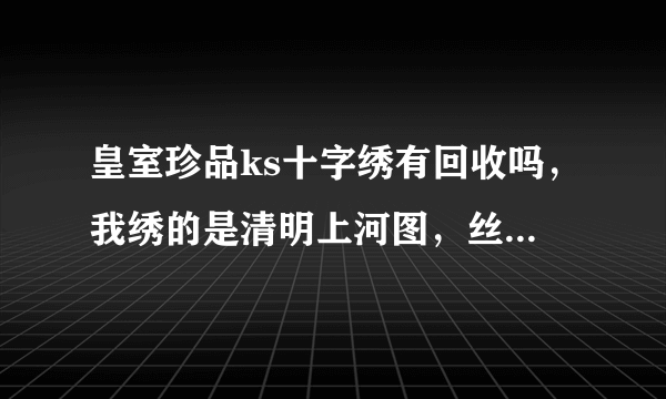 皇室珍品ks十字绣有回收吗，我绣的是清明上河图，丝线古娟布满绣，有6米长，请问有没有回收的地？