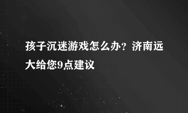 孩子沉迷游戏怎么办？济南远大给您9点建议