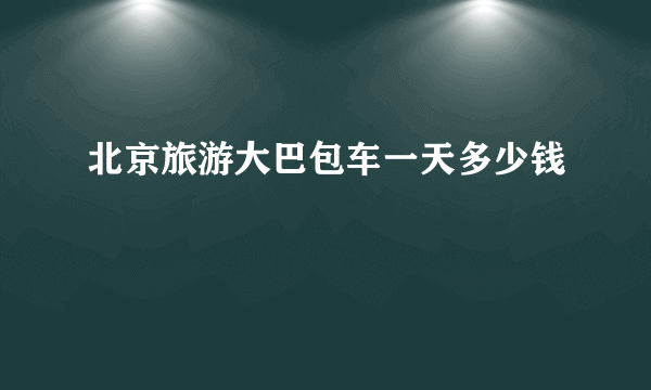 北京旅游大巴包车一天多少钱