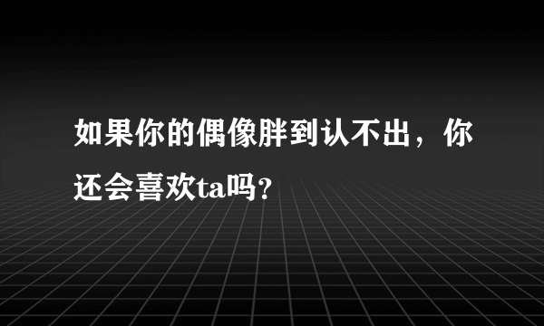 如果你的偶像胖到认不出，你还会喜欢ta吗？