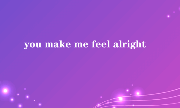 you make me feel alright