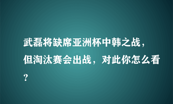 武磊将缺席亚洲杯中韩之战，但淘汰赛会出战，对此你怎么看？