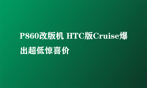 P860改版机 HTC版Cruise爆出超低惊喜价