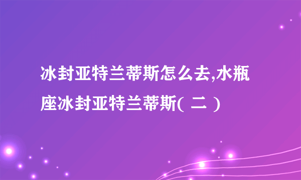 冰封亚特兰蒂斯怎么去,水瓶座冰封亚特兰蒂斯( 二 )