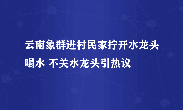 云南象群进村民家拧开水龙头喝水 不关水龙头引热议