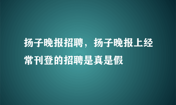 扬子晚报招聘，扬子晚报上经常刊登的招聘是真是假