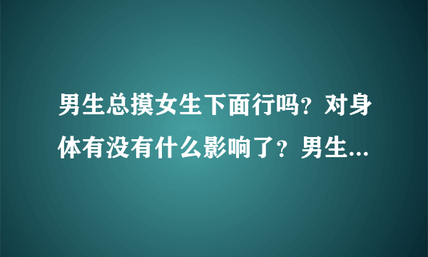 男生总摸女生下面行吗？对身体有没有什么影响了？男生...