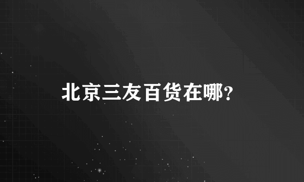 北京三友百货在哪？