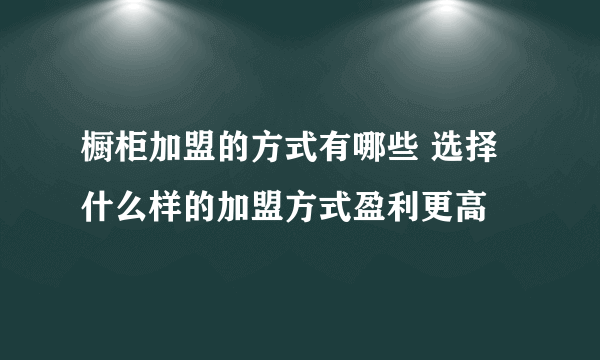 橱柜加盟的方式有哪些 选择什么样的加盟方式盈利更高