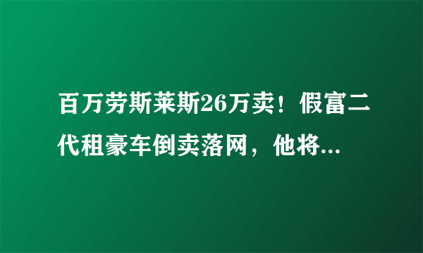 百万劳斯莱斯26万卖！假富二代租豪车倒卖落网，他将需承担哪些法律责任？