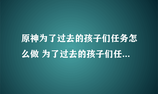 原神为了过去的孩子们任务怎么做 为了过去的孩子们任务完成攻略