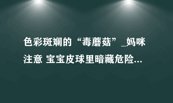 色彩斑斓的“毒蘑菇”_妈咪注意 宝宝皮球里暗藏危险_幼儿护理_育儿_太平洋亲子网