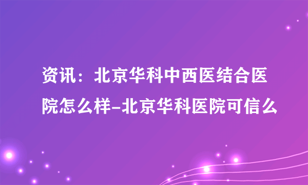 资讯：北京华科中西医结合医院怎么样-北京华科医院可信么