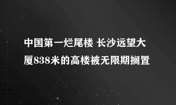 中国第一烂尾楼 长沙远望大厦838米的高楼被无限期搁置