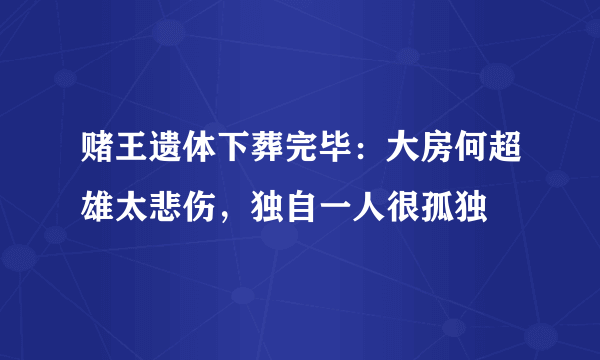 赌王遗体下葬完毕：大房何超雄太悲伤，独自一人很孤独