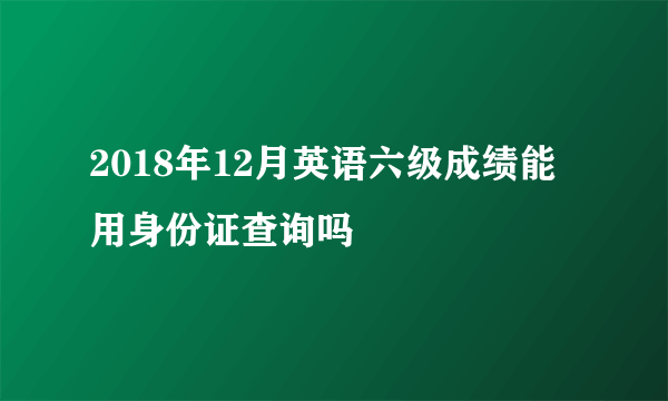 2018年12月英语六级成绩能用身份证查询吗