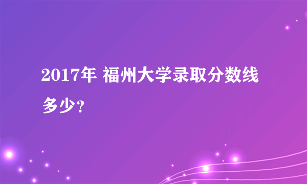 2017年 福州大学录取分数线多少？