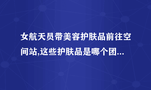 女航天员带美容护肤品前往空间站,这些护肤品是哪个团队研发的?_百度