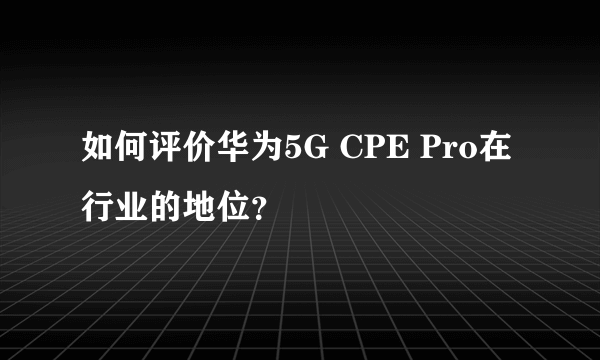 如何评价华为5G CPE Pro在行业的地位？