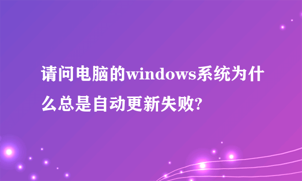 请问电脑的windows系统为什么总是自动更新失败?