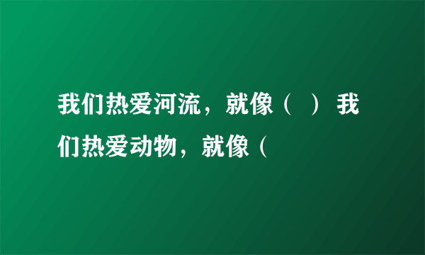 我们热爱河流，就像（ ） 我们热爱动物，就像（