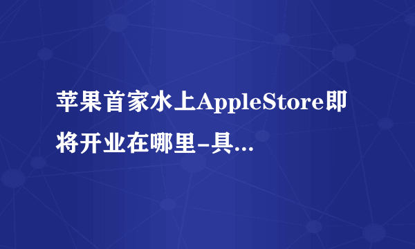 苹果首家水上AppleStore即将开业在哪里-具体开业时间