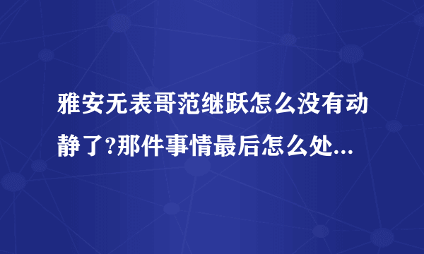 雅安无表哥范继跃怎么没有动静了?那件事情最后怎么处理了?求解?求解?求解?