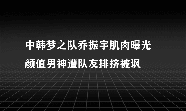 中韩梦之队乔振宇肌肉曝光  颜值男神遭队友排挤被讽