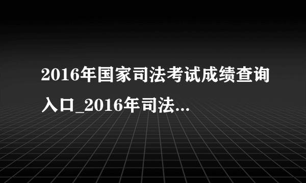 2016年国家司法考试成绩查询入口_2016年司法考试成绩查询时间