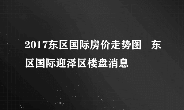 2017东区国际房价走势图   东区国际迎泽区楼盘消息