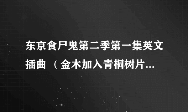 东京食尸鬼第二季第一集英文插曲 （金木加入青桐树片尾插曲背景音乐）求歌曲链接 谢谢各位 哥哥