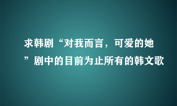 求韩剧“对我而言，可爱的她”剧中的目前为止所有的韩文歌