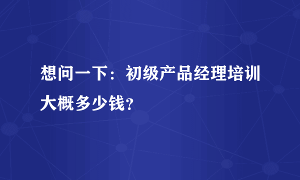 想问一下：初级产品经理培训大概多少钱？