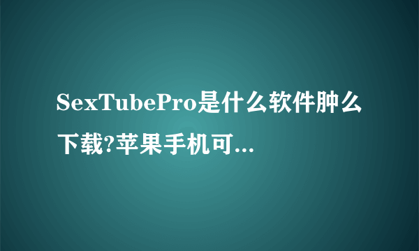 SexTubePro是什么软件肿么下载?苹果手机可以下载使用吗?