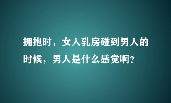 拥抱时，女人乳房碰到男人的时候，男人是什么感觉啊？